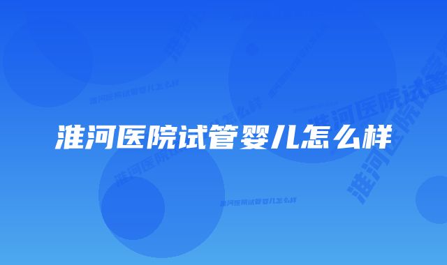 淮河医院试管婴儿怎么样