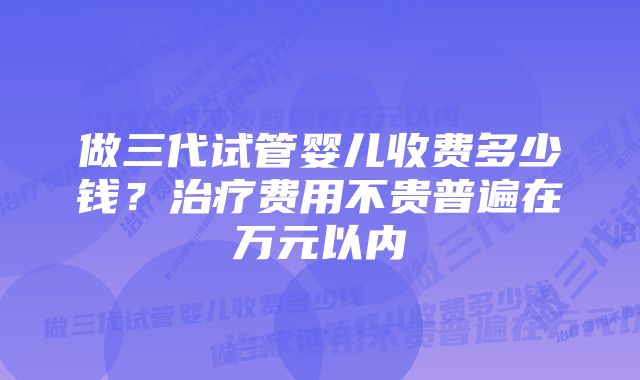 做三代试管婴儿收费多少钱？治疗费用不贵普遍在万元以内