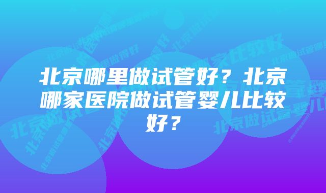 北京哪里做试管好？北京哪家医院做试管婴儿比较好？