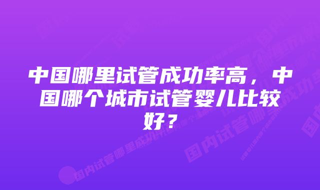 中国哪里试管成功率高，中国哪个城市试管婴儿比较好？