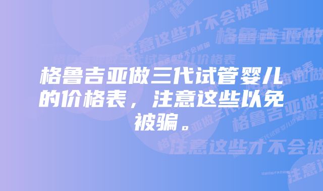 格鲁吉亚做三代试管婴儿的价格表，注意这些以免被骗。