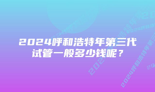 2024呼和浩特年第三代试管一般多少钱呢？