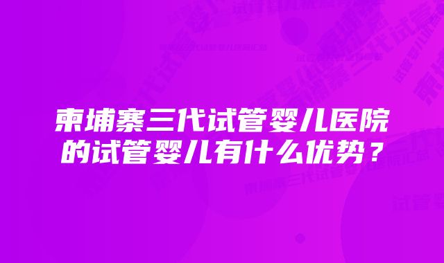 柬埔寨三代试管婴儿医院的试管婴儿有什么优势？