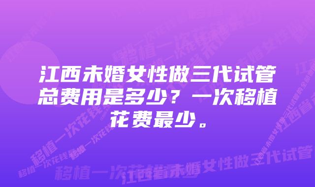 江西未婚女性做三代试管总费用是多少？一次移植花费最少。