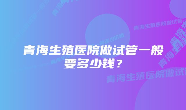 青海生殖医院做试管一般要多少钱？