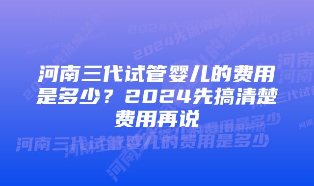 河南三代试管婴儿的费用是多少？2024先搞清楚费用再说