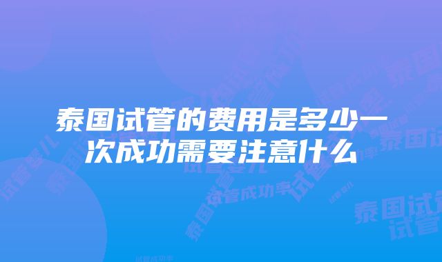 泰国试管的费用是多少一次成功需要注意什么