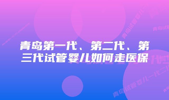 青岛第一代、第二代、第三代试管婴儿如何走医保