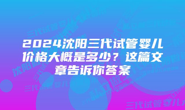 2024沈阳三代试管婴儿价格大概是多少？这篇文章告诉你答案