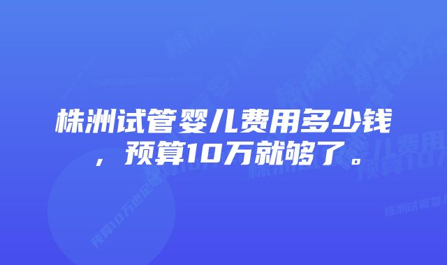 株洲试管婴儿费用多少钱，预算10万就够了。