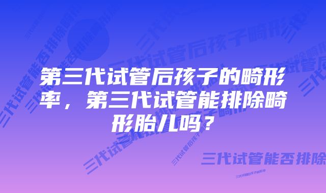 第三代试管后孩子的畸形率，第三代试管能排除畸形胎儿吗？