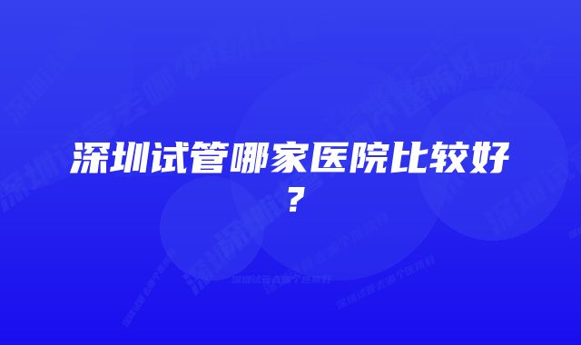 深圳试管哪家医院比较好？