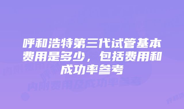 呼和浩特第三代试管基本费用是多少，包括费用和成功率参考