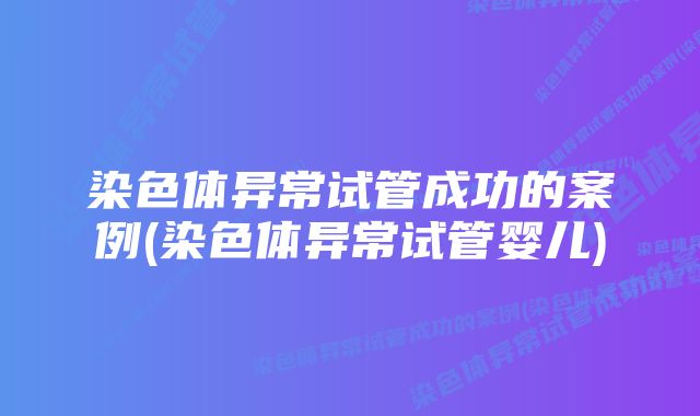 染色体异常试管成功的案例(染色体异常试管婴儿)