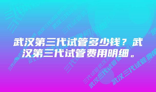 武汉第三代试管多少钱？武汉第三代试管费用明细。