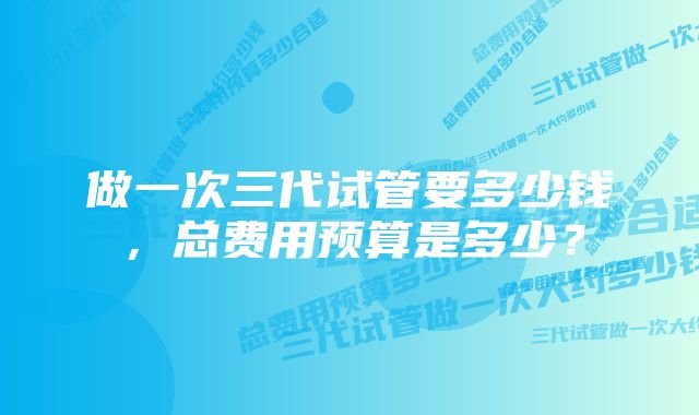 做一次三代试管要多少钱，总费用预算是多少？