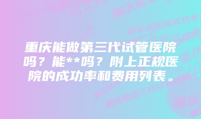 重庆能做第三代试管医院吗？能**吗？附上正规医院的成功率和费用列表。