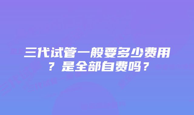 三代试管一般要多少费用？是全部自费吗？