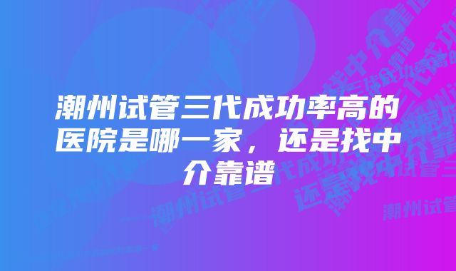 潮州试管三代成功率高的医院是哪一家，还是找中介靠谱