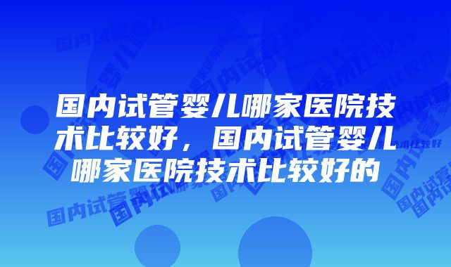 国内试管婴儿哪家医院技术比较好，国内试管婴儿哪家医院技术比较好的