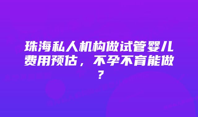 珠海私人机构做试管婴儿费用预估，不孕不育能做？