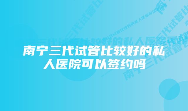 南宁三代试管比较好的私人医院可以签约吗