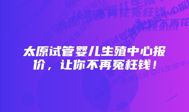 太原试管婴儿生殖中心报价，让你不再冤枉钱！