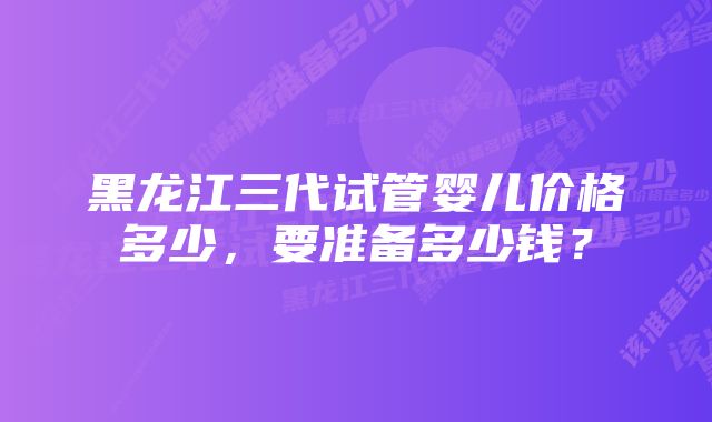 黑龙江三代试管婴儿价格多少，要准备多少钱？