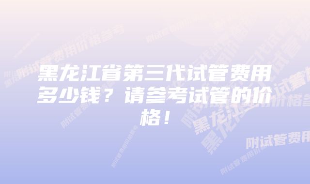 黑龙江省第三代试管费用多少钱？请参考试管的价格！