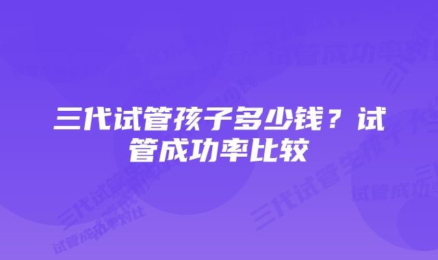 三代试管孩子多少钱？试管成功率比较