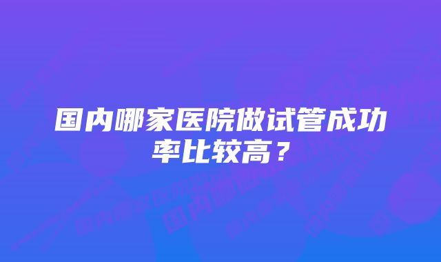 国内哪家医院做试管成功率比较高？