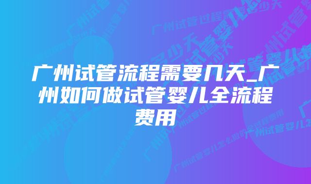 广州试管流程需要几天_广州如何做试管婴儿全流程费用