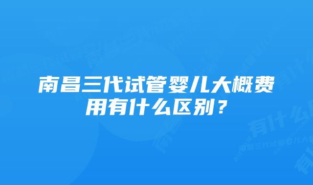 南昌三代试管婴儿大概费用有什么区别？