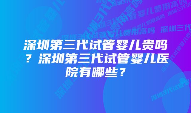 深圳第三代试管婴儿贵吗？深圳第三代试管婴儿医院有哪些？