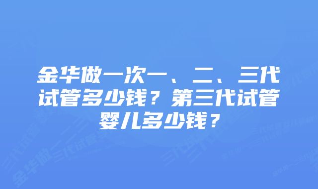 金华做一次一、二、三代试管多少钱？第三代试管婴儿多少钱？