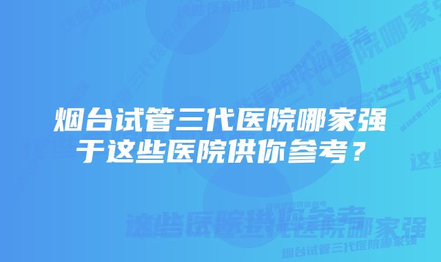 烟台试管三代医院哪家强于这些医院供你参考？