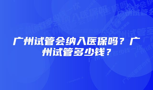 广州试管会纳入医保吗？广州试管多少钱？