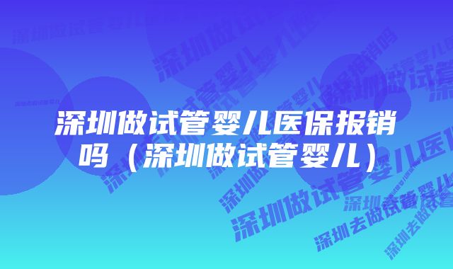 深圳做试管婴儿医保报销吗（深圳做试管婴儿）