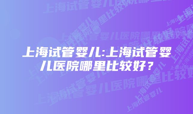 上海试管婴儿:上海试管婴儿医院哪里比较好？