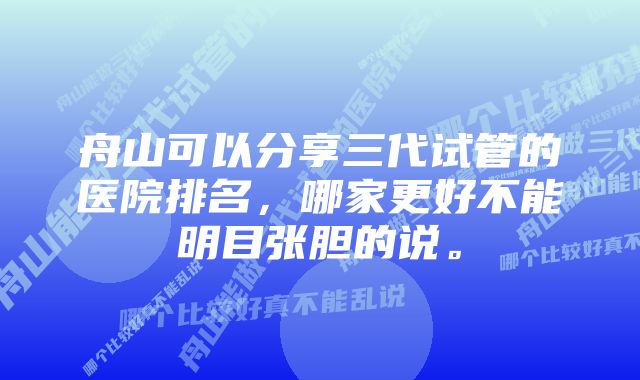 舟山可以分享三代试管的医院排名，哪家更好不能明目张胆的说。