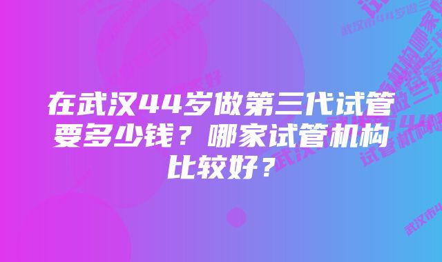 在武汉44岁做第三代试管要多少钱？哪家试管机构比较好？