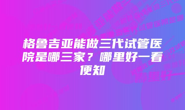 格鲁吉亚能做三代试管医院是哪三家？哪里好一看便知