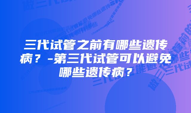 三代试管之前有哪些遗传病？-第三代试管可以避免哪些遗传病？