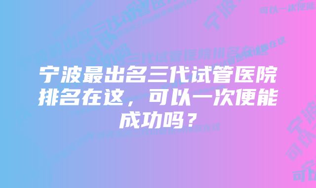 宁波最出名三代试管医院排名在这，可以一次便能成功吗？