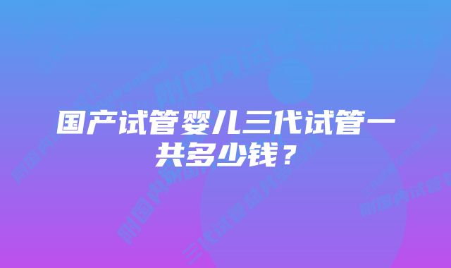 国产试管婴儿三代试管一共多少钱？