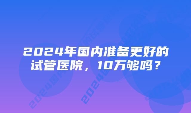 2024年国内准备更好的试管医院，10万够吗？