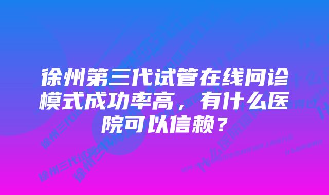 徐州第三代试管在线问诊模式成功率高，有什么医院可以信赖？