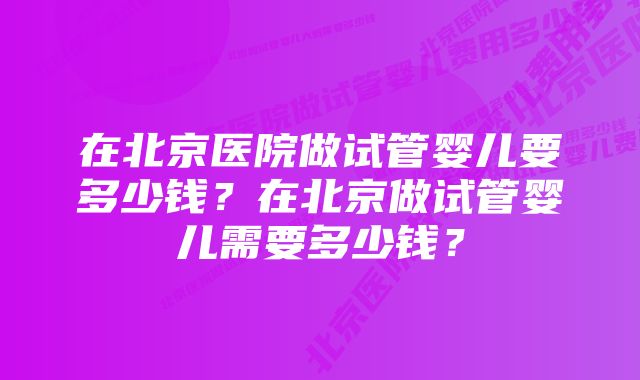 在北京医院做试管婴儿要多少钱？在北京做试管婴儿需要多少钱？