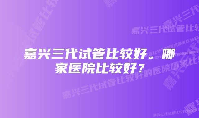 嘉兴三代试管比较好。哪家医院比较好？