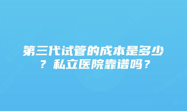 第三代试管的成本是多少？私立医院靠谱吗？